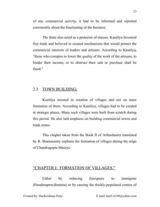 23


       of any commercial activity, it had to be informed and reported
       consistently about the functioning of the business.

              The State also acted as a protector of masses. Kautilya favoured
       free trade and believed in created mechanisms that would protect the
       commercial interests of traders and artisans. According to Kautilya,
       “those who conspire to lower the quality of the work of the artisans, to
       hinder their income, or to obstruct their sale or purchase shall be
       fined.”




       2.3    TOWN BUILDING:

              Kautilya insisted in creation of villages and not on mere
       formation of them. According to Kautilya, villages had to be created
       at strategic places. Many such villages were built from scratch during
       this period. He also laid emphasis on building commercial towns and
       trade zones.

              This chapter taken from the Book II of Arthashastra translated
       by R. Shamasastry explains the formation of villages during the reign
       of Chandragupta Maurya:




       “CHAPTER I: FORMATION OF VILLAGES.”

              Either       by     inducing    foreigners     to     immigrate
       (Paradesapraváhanena) or by causing the thickly-populated centres of


Created by: Harikrishnan Potty.                    E mail: hari1.6180@yahoo.com
 
