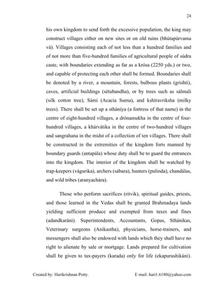 24


       his own kingdom to send forth the excessive population, the king may
       construct villages either on new sites or on old ruins (bhútapúrvama
       vá). Villages consisting each of not less than a hundred families and
       of not more than five-hundred families of agricultural people of súdra
       caste, with boundaries extending as far as a krósa (2250 yds.) or two,
       and capable of protecting each other shall be formed. Boundaries shall
       be denoted by a river, a mountain, forests, bulbous plants (grishti),
       caves, artificial buildings (sétubandha), or by trees such as sálmali
       (silk cotton tree), Sámi (Acacia Suma), and kshíravriksha (milky
       trees). There shall be set up a stháníya (a fortress of that name) in the
       centre of eight-hundred villages, a drónamukha in the centre of four-
       hundred villages, a khárvátika in the centre of two-hundred villages
       and sangrahana in the midst of a collection of ten villages. There shall
       be constructed in the extremities of the kingdom forts manned by
       boundary guards (antapála) whose duty shall be to guard the entrances
       into the kingdom. The interior of the kingdom shall be watched by
       trap-keepers (vágurika), archers (sábara), hunters (pulinda), chandálas,
       and wild tribes (aranyachára).

              Those who perform sacrifices (ritvik), spiritual guides, priests,
       and those learned in the Vedas shall be granted Brahmadaya lands
       yielding sufficient produce and exempted from taxes and fines
       (adandkaráni). Superintendents, Accountants, Gopas, Sthánikas,
       Veterinary surgeons (Aníkastha), physicians, horse-trainers, and
       messengers shall also be endowed with lands which they shall have no
       right to alienate by sale or mortgage. Lands prepared for cultivation
       shall be given to tax-payers (karada) only for life (ekapurushikáni).


Created by: Harikrishnan Potty.                    E mail: hari1.6180@yahoo.com
 