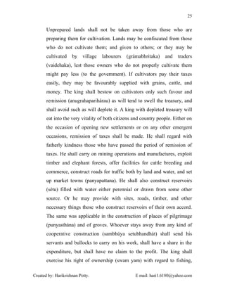 25


       Unprepared lands shall not be taken away from those who are
       preparing them for cultivation. Lands may be confiscated from those
       who do not cultivate them; and given to others; or they may be
       cultivated    by    village   labourers   (grámabhritaka)   and    traders
       (vaidehaka), lest those owners who do not properly cultivate them
       might pay less (to the government). If cultivators pay their taxes
       easily, they may be favourably supplied with grains, cattle, and
       money. The king shall bestow on cultivators only such favour and
       remission (anugrahaparihárau) as will tend to swell the treasury, and
       shall avoid such as will deplete it. A king with depleted treasury will
       eat into the very vitality of both citizens and country people. Either on
       the occasion of opening new settlements or on any other emergent
       occasions, remission of taxes shall be made. He shall regard with
       fatherly kindness those who have passed the period of remission of
       taxes. He shall carry on mining operations and manufactures, exploit
       timber and elephant forests, offer facilities for cattle breeding and
       commerce, construct roads for traffic both by land and water, and set
       up market towns (panyapattana). He shall also construct reservoirs
       (sétu) filled with water either perennial or drawn from some other
       source. Or he may provide with sites, roads, timber, and other
       necessary things those who construct reservoirs of their own accord.
       The same was applicable in the construction of places of pilgrimage
       (punyasthána) and of groves. Whoever stays away from any kind of
       cooperative construction (sambhúya setubhandhát) shall send his
       servants and bullocks to carry on his work, shall have a share in the
       expenditure, but shall have no claim to the profit. The king shall
       exercise his right of ownership (swam yam) with regard to fishing,

Created by: Harikrishnan Potty.                      E mail: hari1.6180@yahoo.com
 