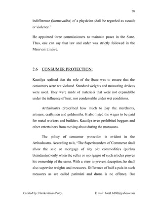 28


       indifference (karmavadha) of a physician shall be regarded as assault
       or violence.”

       He appointed three commissioners to maintain peace in the State.
       Thus, one can say that law and order was strictly followed in the
       Mauryan Empire.




       2.6    CONSUMER PROTECTION:

       Kautilya realised that the role of the State was to ensure that the
       consumers were not violated. Standard weights and measuring devices
       were used. They were made of materials that were not expandable
       under the influence of heat; nor condensable under wet conditions.

              Arthashastra prescribed how much to pay the merchants,
       artisans, craftsmen and goldsmiths. It also listed the wages to be paid
       for metal workers and builders. Kautilya even prohibited beggars and
       other entertainers from moving about during the monsoons.

              The policy of consumer protection is evident in the
       Arthashastra. According to it, “The Superintendent of Commerce shall
       allow the sale or mortgage of any old commodities (purána
       bhándanám) only when the seller or mortgagor of such articles proves
       his ownership of the same. With a view to prevent deception, he shall
       also supervise weights and measures. Difference of half a pala in such
       measures as are called parimání and drona is no offence. But




Created by: Harikrishnan Potty.                   E mail: hari1.6180@yahoo.com
 