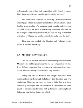 29


       difference of a pala in them shall be punished with a fine of 12 panas.
       Fines for greater differences shall be proportionally increased.”

              The Arthashastra also states the following: “When a trader sells
       or mortgages inferior as superior commodities, articles of some other
       locality, as the produce of a particular locality, adulterated things, or
       deceitful mixtures, or when he dexterously substitutes other articles
       for those just sold (samutparivartimam), he shall not only be punished
       with a fine of 54 panas but also be compelled to make good the loss”

              Thus, one can conclude that Kautilya truly believed in the
       phrase “Consumer is the King”.




       2.7    MODERN GOVERNANCE:

              One can see the stark similarities between the governance of the
       Mauryan State and the governance that we are being promised today.
       It is a different matter that these policies were implemented back then,
       but the modern economy mostly receives only promises.

              During the time of Kautilya, the villages were built from
       scratch and not merely formed. In India, we don’ have that kind of a
       mechanism. There are no towns or cities in India that have been
       consciously developed with the exception of Jamshedpur to some
       extent. If one compares the same with global cities like Shanghai or
       Tokyo, we may find out that we lag behind.




Created by: Harikrishnan Potty.                    E mail: hari1.6180@yahoo.com
 