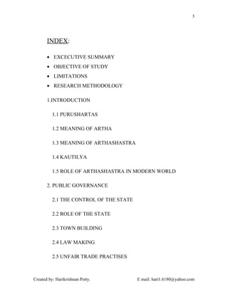 3




       INDEX:

       • EXCECUTIVE SUMMARY
       • OBJECTIVE OF STUDY
       • LIMITATIONS
       • RESEARCH METHODOLOGY

       1.INTRODUCTION

          1.1 PURUSHARTAS

          1.2 MEANING OF ARTHA

          1.3 MEANING OF ARTHASHASTRA

          1.4 KAUTILYA

          1.5 ROLE OF ARTHASHASTRA IN MODERN WORLD

       2. PUBLIC GOVERNANCE

          2.1 THE CONTROL OF THE STATE

          2.2 ROLE OF THE STATE

          2.3 TOWN BUILDING

          2.4 LAW MAKING

          2.5 UNFAIR TRADE PRACTISES



Created by: Harikrishnan Potty.          E mail: hari1.6180@yahoo.com
 