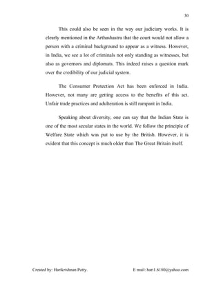 30


              This could also be seen in the way our judiciary works. It is
       clearly mentioned in the Arthashastra that the court would not allow a
       person with a criminal background to appear as a witness. However,
       in India, we see a lot of criminals not only standing as witnesses, but
       also as governors and diplomats. This indeed raises a question mark
       over the credibility of our judicial system.

              The Consumer Protection Act has been enforced in India.
       However, not many are getting access to the benefits of this act.
       Unfair trade practices and adulteration is still rampant in India.

              Speaking about diversity, one can say that the Indian State is
       one of the most secular states in the world. We follow the principle of
       Welfare State which was put to use by the British. However, it is
       evident that this concept is much older than The Great Britain itself.




Created by: Harikrishnan Potty.                       E mail: hari1.6180@yahoo.com
 