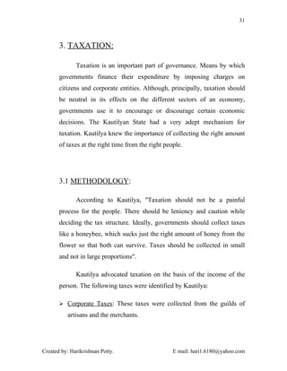 31



       3. TAXATION:

              Taxation is an important part of governance. Means by which
       governments finance their expenditure by imposing charges on
       citizens and corporate entities. Although, principally, taxation should
       be neutral in its effects on the different sectors of an economy,
       governments use it to encourage or discourage certain economic
       decisions. The Kautilyan State had a very adept mechanism for
       taxation. Kautilya knew the importance of collecting the right amount
       of taxes at the right time from the right people.




       3.1 METHODOLOGY:

              According to Kautilya, "Taxation should not be a painful
       process for the people. There should be leniency and caution while
       deciding the tax structure. Ideally, governments should collect taxes
       like a honeybee, which sucks just the right amount of honey from the
       flower so that both can survive. Taxes should be collected in small
       and not in large proportions".

              Kautilya advocated taxation on the basis of the income of the
       person. The following taxes were identified by Kautilya:

        Corporate Taxes: These taxes were collected from the guilds of

          artisans and the merchants.




Created by: Harikrishnan Potty.                     E mail: hari1.6180@yahoo.com
 