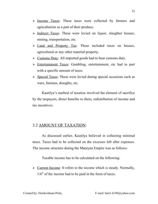 32


        Income Taxes: These taxes were collected by farmers and

          agriculturists as a part of their produce.
        Indirect Taxes: These were levied on liquor, slaughter houses,

          mining, transportation, etc.
        Land and Property Tax: These included taxes on houses,

          agricultural or any other material property.
        Customs Duty: All imported goods had to bear customs duty.

        Entertainment Taxes: Gambling, entertainment, etc had to part

          with a specific amount of taxes.
        Special Taxes: These were levied during special occasions such as

          wars, famines, draughts, etc.

              Kautilya’s method of taxation involved the element of sacrifice
       by the taxpayers, direct benefits to them, redistribution of income and
       tax incentives.




       3.2 AMOUNT OF TAXATION:

              As discussed earlier, Kautilya believed in collecting minimal
       taxes. Taxes had to be collected on the excesses left after expenses.
       The income structure during the Mauryan Empire was as follows:

              Taxable income has to be calculated on the following:

        Current Income: It refers to the income which is steady. Normally,

          1/6th of the income had to be paid in the form of taxes.




Created by: Harikrishnan Potty.                        E mail: hari1.6180@yahoo.com
 