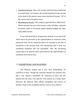 33


        Transferred Income: This is the income which has been transferred

          to an individual. For instance, the wealth transferred to the son due
          to the death of his parents comes under transferred income. 1/4th of
          this income had to be paid as taxes.
        Miscellaneous Income: This category again had three subdivisions.

          Which included recovery of previously written off debts, realisable
          economies made in investment against planned budgets any other
          value added income.

              Every individual had to compulsorily maintain an account book
       which had to be presented to the superintendent of commerce while
       paying the taxes. Every transaction had to be recorded on the date of
       transaction in the account book. Not maintaining such a book was
       considered fraudulent and was punishable. Also, the accounting
       system had to be uniform and as prescribed by the superintendent of
       commerce from time to time.




       3.3 EXEMPTIONS AND WAIVERS:

              The Mauryan Empire had a very strict methodology for
       collection of taxes. Though the collection amount was minimal, they
       had a very effective mechanism for collection of taxes and this
       ensured that the taxes were paid by every person on a timely basis.
       However, the Mauryan State offered exemptions and waivers on
       taxation. Some of the exemptions and tax waivers are as follows:




Created by: Harikrishnan Potty.                   E mail: hari1.6180@yahoo.com
 