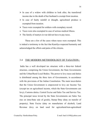 34


        In case of a widow with children to look after, the transferred
          income due to the death of her husband is exempt from taxation.
        In case of faulty rainfall or draught, agricultural produce is
          exempted from taxation.
        Taxes were exempted for soldiers with exemplary record.
        Taxes were also exempted in case of serious medical illness.

        The family of martyrs in war did not have to pay taxes.

              These are a few of the cases where taxes were exempted. This
       is indeed a testimony to the fact that Kautilya respected humanity and
       acknowledged the efforts and pains of the citizens.




       3.4    THE MODERN METHODOLOGY OF TAXATION :

        India has a well developed tax structure with a three-tier federal
       structure, comprising the Union Government, the State Governments
       and the Urban/Rural Local Bodies. The power to levy taxes and duties
       is distributed among the three tiers of Governments, in accordance
       with the provisions of the Indian Constitution. The main taxes/duties
       that the Union Government is empowered to levy are Income Tax
       (except tax on agricultural income, which the State Governments can
       levy), Customs duties, Central Excise and Sales Tax and Service Tax.
       The principal taxes levied by the State Governments are Sales Tax
       (tax on intra-State sale of goods), Stamp Duty (duty on transfer of
       property), State Excise (duty on manufacture of alcohol), Land
       Revenue (levy on land used for agricultural/non-agricultural


Created by: Harikrishnan Potty.                   E mail: hari1.6180@yahoo.com
 