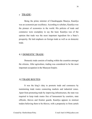 36



       4   TRADE:

                Being the prime minister of Chandragupta Maurya, Kautilya
       was an economist par excellence. According to scholars, Kautilya was
       the pioneer of economics in the world. His policies of trade and
       commerce were exemplary to say the least. Kautilya was of the
       opinion that trade was the most important ingredient for a State’s
       prosperity. He laid emphasis on foreign trade as well as on domestic
       trade.




       4.1 DOMESTIC TRADE:

                Domestic trade consists of trading within the countries amongst
       the citizens. After agriculture, trading was considered to be the most
       important occupation in the Mauryan Empire.




       A] TRADE ROUTES:

                It was the king’s duty to promote trade and commerce by
       maintaining trade routes connecting markets and industrial zones.
       Apart from promoting trade by improving infrastructure, the state was
       required to keep trade routes free of harassment by courtiers, state
       officials, thieves and frontier guards. Kautilya appears to mistrust
       traders believing them to be thieves, with a propensity to from cartels



Created by: Harikrishnan Potty.                     E mail: hari1.6180@yahoo.com
 