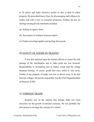37


       to fix prices and make excessive profits as also to deal in stolen
       property. He prescribed heavy fines for discouraging such offences by
       traders and with a view to consumer protection. Further, the law on
       dealings among private merchants included:

       (a) Selling on agency basis.

       (b) Revocation of contracts between traders.

       (c) Traders traveling together and pooling their goods.




       B] SAFETY OF GOODS IN TRANSIT:

              It was also enjoined upon the frontier officers to ensure the safe
       passage of the merchandise and to make good any loss incurred.
       Responsibility to recompense loss to traders vested with the village
       headman barring, of course, goods that were stolen or sent away.
       Further if any property of trader was lost or driven away in an area
       between villages, the person responsible was the Chief Superintendent
       of Pastures, (CSP).




       4.2 FOREIGN TRADE:

              Kautilya was of the opinion that foreign trade was most
       necessary for the growth of national economy. He was probably the
       first person to envisage the concept of a ‘nation’.


Created by: Harikrishnan Potty.                     E mail: hari1.6180@yahoo.com
 