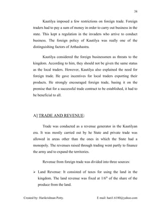 38


              Kautilya imposed a few restrictions on foreign trade. Foreign
       traders had to pay a sum of money in order to carry out business in the
       state. This kept a regulation in the invaders who arrive to conduct
       business. The foreign policy of Kautilya was really one of the
       distinguishing factors of Arthashastra.

              Kautilya considered the foreign businessmen as threats to the
       kingdom. According to him, they should not be given the same status
       as the local traders. However, Kautilya also explained the need for
       foreign trade. He gave incentives for local traders exporting their
       products. He strongly encouraged foreign trade, basing it on the
       premise that for a successful trade contract to be established, it had to
       be beneficial to all.




       A] TRADE AND REVENUE:

              Trade was conducted as a revenue generator in the Kautilyan
       era. It was mostly carried out by he State and private trade was
       allowed in areas other than the ones in which the State had a
       monopoly. The revenues raised through trading went partly to finance
       the army and to expand the territories.

              Revenue from foreign trade was divided into three sources:

        Land Revenue: It consisted of taxes for using the land in the

          kingdom. The land revenue was fixed at 1/6th of the share of the
          produce from the land.


Created by: Harikrishnan Potty.                    E mail: hari1.6180@yahoo.com
 