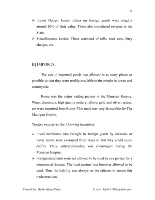 39


        Import Duties: Import duties on foreign goods were roughly
          around 20% of their value. These also constituted revenue to the
          State.
        Miscellaneous Levies: These consisted of tolls, road cess, ferry
          charges, etc.




       B] IMPORTS:

              The sale of imported goods was allowed in as many places as
       possible so that they were readily available to the people in towns and
       countryside.

              Rome was the major trading partner in the Mauryan Empire.
       Wine, chemicals, high quality pottery, alloys, gold and silver, spices,
       etc were imported from Rome. This trade was very favourable for The
       Mauryan Empire.

       Traders were given the following incentives:

        Local merchants who brought in foreign goods by caravans or

          water routes were exempted from taxes so that they could enjoy
          profits. Thus, entrepreneurship was encouraged during the
          Mauryan Empire.
        Foreign merchants were not allowed to be sued by any parties for a
          commercial dispute. The local partner was however allowed to be
          sued. Thus the liability was always on the citizens to ensure fair
          trade practices.


Created by: Harikrishnan Potty.                   E mail: hari1.6180@yahoo.com
 
