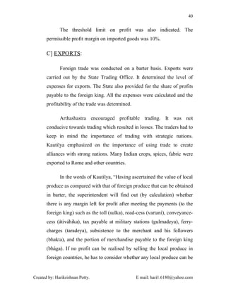 40


              The threshold limit on profit was also indicated. The
       permissible profit margin on imported goods was 10%.

       C] EXPORTS:

              Foreign trade was conducted on a barter basis. Exports were
       carried out by the State Trading Office. It determined the level of
       expenses for exports. The State also provided for the share of profits
       payable to the foreign king. All the expenses were calculated and the
       profitability of the trade was determined.

              Arthashastra encouraged profitable trading. It was not
       conducive towards trading which resulted in losses. The traders had to
       keep in mind the importance of trading with strategic nations.
       Kautilya emphasized on the importance of using trade to create
       alliances with strong nations. Many Indian crops, spices, fabric were
       exported to Rome and other countries.

              In the words of Kautilya, “Having ascertained the value of local
       produce as compared with that of foreign produce that can be obtained
       in barter, the superintendent will find out (by calculation) whether
       there is any margin left for profit after meeting the payments (to the
       foreign king) such as the toll (sulka), road-cess (vartaní), conveyance-
       cess (átiváhika), tax payable at military stations (gulmadeya), ferry-
       charges (taradeya), subsistence to the merchant and his followers
       (bhakta), and the portion of merchandise payable to the foreign king
       (bhága). If no profit can be realised by selling the local produce in
       foreign countries, he has to consider whether any local produce can be


Created by: Harikrishnan Potty.                     E mail: hari1.6180@yahoo.com
 