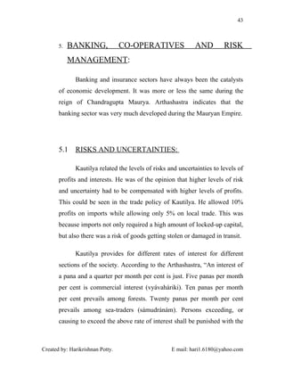 43



       5.   BANKING,              CO-OPERATIVES              AND         RISK
            MANAGEMENT:

              Banking and insurance sectors have always been the catalysts
       of economic development. It was more or less the same during the
       reign of Chandragupta Maurya. Arthashastra indicates that the
       banking sector was very much developed during the Mauryan Empire.




       5.1    RISKS AND UNCERTAINTIES:

              Kautilya related the levels of risks and uncertainties to levels of
       profits and interests. He was of the opinion that higher levels of risk
       and uncertainty had to be compensated with higher levels of profits.
       This could be seen in the trade policy of Kautilya. He allowed 10%
       profits on imports while allowing only 5% on local trade. This was
       because imports not only required a high amount of locked-up capital,
       but also there was a risk of goods getting stolen or damaged in transit.

              Kautilya provides for different rates of interest for different
       sections of the society. According to the Arthashastra, “An interest of
       a pana and a quarter per month per cent is just. Five panas per month
       per cent is commercial interest (vyávaháriki). Ten panas per month
       per cent prevails among forests. Twenty panas per month per cent
       prevails among sea-traders (sámudránám). Persons exceeding, or
       causing to exceed the above rate of interest shall be punished with the



Created by: Harikrishnan Potty.                     E mail: hari1.6180@yahoo.com
 