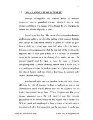 45


       5.3    LOANS AND RATE OF INTEREST:

              Kautilya distinguished six different kinds of interests:
       compound interest, periodical interest, stipulated interest, daily
       interest, and the use of a pledged article. Indeed the idea of expressing
       interest as a percent originated in India.

              According to Kautilya, “The nature of the transactions between
       creditors and debtors, on which the welfare of the kingdom depends,
       shall always be scrutinized. Interest in grains in seasons of good
       harvest shall not exceed more than half when valued in money.
       Interest on stocks (prakshepa) shall be one-half of the profit and be
       regularly paid as each year expires. If it is allowed to accumulate
       owing to the intention or to the absence of the receiver or payer, the
       amount payable shall be equal to twice the share or principal
       (múlyadvigunah). A person claiming interest when it is not due, or
       representing as principal the total amount of his original principal and
       the interest thereon shall pay a fine of four times the amount under
       dispute (bandhachaturgunah).”

              Kautilya outlined a structure based on the type of loans, factors
       affecting the rate of interest, methods of calculating interest and
       circumstances under which interest may not be calculated by the
       lenders. Interest rates varied from 1.25% to 2% per month. The rate of
       interest depended upon the risk involved and the potential
       productivity of the money borrowed. The highest rate of interest was
       20% per month and was charged to those involved in overseas trade as
       the risk involved in this transaction was the maximum. It can be said


Created by: Harikrishnan Potty.                     E mail: hari1.6180@yahoo.com
 