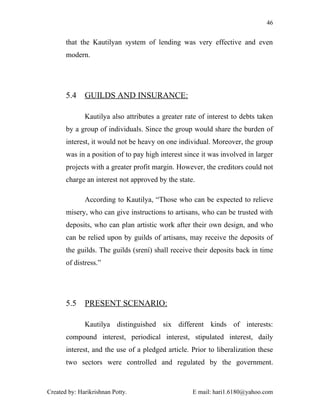 46


       that the Kautilyan system of lending was very effective and even
       modern.




       5.4    GUILDS AND INSURANCE:

              Kautilya also attributes a greater rate of interest to debts taken
       by a group of individuals. Since the group would share the burden of
       interest, it would not be heavy on one individual. Moreover, the group
       was in a position of to pay high interest since it was involved in larger
       projects with a greater profit margin. However, the creditors could not
       charge an interest not approved by the state.

              According to Kautilya, “Those who can be expected to relieve
       misery, who can give instructions to artisans, who can be trusted with
       deposits, who can plan artistic work after their own design, and who
       can be relied upon by guilds of artisans, may receive the deposits of
       the guilds. The guilds (srení) shall receive their deposits back in time
       of distress.”




       5.5    PRESENT SCENARIO:

              Kautilya distinguished six different kinds of interests:
       compound interest, periodical interest, stipulated interest, daily
       interest, and the use of a pledged article. Prior to liberalization these
       two sectors were controlled and regulated by the government.



Created by: Harikrishnan Potty.                    E mail: hari1.6180@yahoo.com
 