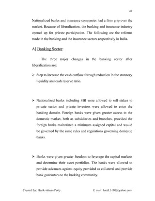 47


       Nationalized banks and insurance companies had a firm grip over the
       market. Because of liberalization, the banking and insurance industry
       opened up for private participation. The following are the reforms
       made in the banking and the insurance sectors respectively in India.

       A] Banking Sector:

              The three major changes in the banking sector after
       liberalization are:

        Step to increase the cash outflow through reduction in the statutory
          liquidity and cash reserve ratio.




        Nationalized banks including SBI were allowed to sell stakes to
          private sector and private investors were allowed to enter the
          banking domain. Foreign banks were given greater access to the
          domestic market, both as subsidiaries and branches, provided the
          foreign banks maintained a minimum assigned capital and would
          be governed by the same rules and regulations governing domestic
          banks.




        Banks were given greater freedom to leverage the capital markets
          and determine their asset portfolios. The banks were allowed to
          provide advances against equity provided as collateral and provide
          bank guarantees to the broking community.



Created by: Harikrishnan Potty.                   E mail: hari1.6180@yahoo.com
 