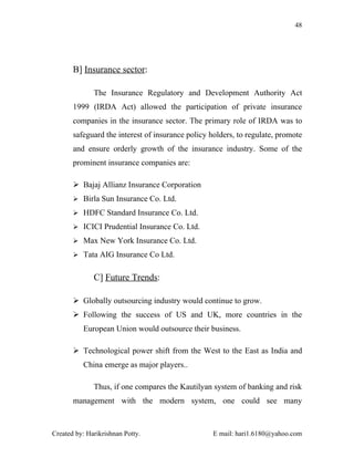 48




       B] Insurance sector:

              The Insurance Regulatory and Development Authority Act
       1999 (IRDA Act) allowed the participation of private insurance
       companies in the insurance sector. The primary role of IRDA was to
       safeguard the interest of insurance policy holders, to regulate, promote
       and ensure orderly growth of the insurance industry. Some of the
       prominent insurance companies are:

        Bajaj Allianz Insurance Corporation
        Birla Sun Insurance Co. Ltd.

        HDFC Standard Insurance Co. Ltd.

        ICICI Prudential Insurance Co. Ltd.

        Max New York Insurance Co. Ltd.

        Tata AIG Insurance Co Ltd.


              C] Future Trends:

        Globally outsourcing industry would continue to grow.
        Following the success of US and UK, more countries in the
          European Union would outsource their business.

        Technological power shift from the West to the East as India and
          China emerge as major players..

              Thus, if one compares the Kautilyan system of banking and risk
       management with the modern system, one could see many



Created by: Harikrishnan Potty.                    E mail: hari1.6180@yahoo.com
 