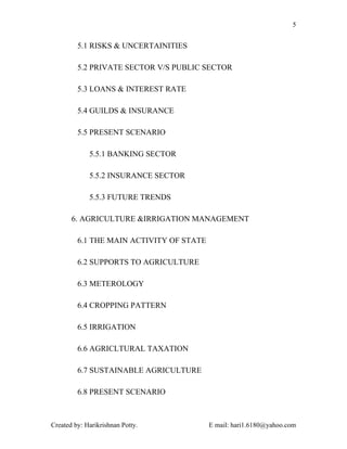 5


         5.1 RISKS & UNCERTAINITIES

         5.2 PRIVATE SECTOR V/S PUBLIC SECTOR

         5.3 LOANS & INTEREST RATE

         5.4 GUILDS & INSURANCE

         5.5 PRESENT SCENARIO

             5.5.1 BANKING SECTOR

             5.5.2 INSURANCE SECTOR

             5.5.3 FUTURE TRENDS

       6. AGRICULTURE &IRRIGATION MANAGEMENT

         6.1 THE MAIN ACTIVITY OF STATE

         6.2 SUPPORTS TO AGRICULTURE

         6.3 METEROLOGY

         6.4 CROPPING PATTERN

         6.5 IRRIGATION

         6.6 AGRICLTURAL TAXATION

         6.7 SUSTAINABLE AGRICULTURE

         6.8 PRESENT SCENARIO



Created by: Harikrishnan Potty.           E mail: hari1.6180@yahoo.com
 