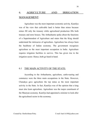50


       6.        AGRICULTURE                 AND           IRRIGATION
       MANAGEMENT:

              Agriculture was the most important economic activity. Kautilya
       was of the view that cultivable land is better than mines because
       mines fill only the treasury while agricultural production fills both
       treasury and store houses. The Arthashastra spoke about the functions
       of a Superintendent of Agriculture and states that the King should
       understand the intricacies of agriculture. Agriculture has always been
       the backbone of Indian economy. The government recognises
       agriculture as the most important occupation in India. Agriculture
       requires irrigation facilities to survive. This has given rise to the
       irrigation sector. Hence, both go hand in hand.




       6.1    THE MAIN ACTIVITY OF THE STATE:

              According to the Arthashastra, agriculture, cattle-rearing and
       commerce were the three main occupations in the State. However,
       Chanakya gave agriculture the top status as the most important
       activity in the State. In fact, Kautilya was of the opinion that a king
       must also learn agriculture. Agriculture was the major constituent of
       the Mauryan economy. Kautilya had appointed a minister to look after
       the agricultural sector in the economy.




Created by: Harikrishnan Potty.                   E mail: hari1.6180@yahoo.com
 