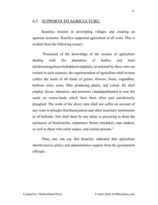 51


       6.2    SUPPORTS TO AGRICULTURE:

              Kautilya insisted in developing villages and creating an
       agrarian economy. Kautilya supported agriculture at all costs. This is
       evident from the following extract:

              “Possessed of the knowledge of the science of agriculture
       dealing      with      the   plantation   of    bushes      and     trees
       (krishitantragulmavrikshsháyurvedajñah), or assisted by those who are
       trained in such sciences, the superintendent of agriculture shall in time
       collect the seeds of all kinds of grains, flowers, fruits, vegetables,
       bulbous roots, roots, fiber producing plants, and cotton. He shall
       employ slaves, labourers, and prisoners (dandapratikartri) to sow the
       seeds on crown-lands which have been often and satisfactorily
       ploughed. The work of the above men shall not suffer on account of
       any want in ploughs (karshanayantra) and other necessary instruments
       or of bullocks. Nor shall there be any delay in procuring to them the
       assistance of blacksmiths, carpenters, borers (medaka), rope makers,
       as well as those who catch snakes, and similar persons.”

              Thus, one can say that Kautilya indicated that agriculture
       should receive policy and administrative support from the government
       officials.




Created by: Harikrishnan Potty.                    E mail: hari1.6180@yahoo.com
 