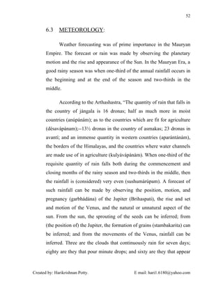 52


       6.3    METEOROLOGY:

              Weather forecasting was of prime importance in the Mauryan
       Empire. The forecast or rain was made by observing the planetary
       motion and the rise and appearance of the Sun. In the Mauryan Era, a
       good rainy season was when one-third of the annual rainfall occurs in
       the beginning and at the end of the season and two-thirds in the
       middle.

              According to the Arthashastra, “The quantity of rain that falls in
       the country of jángala is 16 dronas; half as much more in moist
       countries (anúpánám); as to the countries which are fit for agriculture
       (désavápánam);--13½ dronas in the country of asmakas; 23 dronas in
       avantí; and an immense quantity in western countries (aparántánám),
       the borders of the Himalayas, and the countries where water channels
       are made use of in agriculture (kulyávápánám). When one-third of the
       requisite quantity of rain falls both during the commencement and
       closing months of the rainy season and two-thirds in the middle, then
       the rainfall is (considered) very even (sushumárúpam). A forecast of
       such rainfall can be made by observing the position, motion, and
       pregnancy (garbhádána) of the Jupiter (Brihaspati), the rise and set
       and motion of the Venus, and the natural or unnatural aspect of the
       sun. From the sun, the sprouting of the seeds can be inferred; from
       (the position of) the Jupiter, the formation of grains (stambakarita) can
       be inferred; and from the movements of the Venus, rainfall can be
       inferred. Three are the clouds that continuously rain for seven days;
       eighty are they that pour minute drops; and sixty are they that appear



Created by: Harikrishnan Potty.                    E mail: hari1.6180@yahoo.com
 