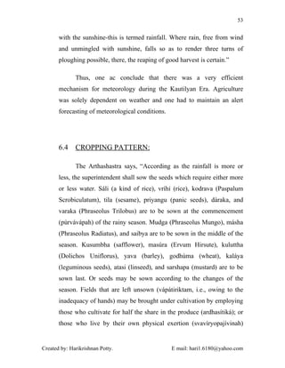 53


       with the sunshine-this is termed rainfall. Where rain, free from wind
       and unmingled with sunshine, falls so as to render three turns of
       ploughing possible, there, the reaping of good harvest is certain.”

              Thus, one ac conclude that there was a very efficient
       mechanism for meteorology during the Kautilyan Era. Agriculture
       was solely dependent on weather and one had to maintain an alert
       forecasting of meteorological conditions.




       6.4    CROPPING PATTERN:

              The Arthashastra says, “According as the rainfall is more or
       less, the superintendent shall sow the seeds which require either more
       or less water. Sáli (a kind of rice), vríhi (rice), kodrava (Paspalum
       Scrobiculatum), tila (sesame), priyangu (panic seeds), dáraka, and
       varaka (Phraseolus Trilobus) are to be sown at the commencement
       (púrvávápah) of the rainy season. Mudga (Phraseolus Mungo), másha
       (Phraseolus Radiatus), and saibya are to be sown in the middle of the
       season. Kusumbha (safflower), masúra (Ervum Hirsute), kuluttha
       (Dolichos Uniflorus), yava (barley), godhúma (wheat), kaláya
       (leguminous seeds), atasi (linseed), and sarshapa (mustard) are to be
       sown last. Or seeds may be sown according to the changes of the
       season. Fields that are left unsown (vápátiriktam, i.e., owing to the
       inadequacy of hands) may be brought under cultivation by employing
       those who cultivate for half the share in the produce (ardhasítiká); or
       those who live by their own physical exertion (svavíryopajívinah)


Created by: Harikrishnan Potty.                    E mail: hari1.6180@yahoo.com
 
