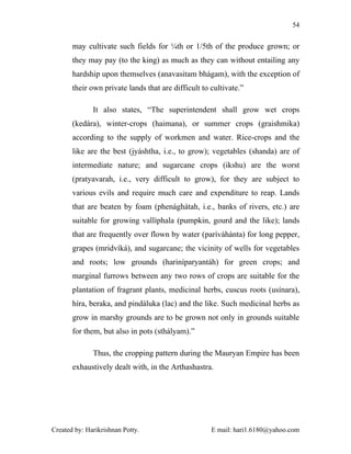 54


       may cultivate such fields for ¼th or 1/5th of the produce grown; or
       they may pay (to the king) as much as they can without entailing any
       hardship upon themselves (anavasitam bhágam), with the exception of
       their own private lands that are difficult to cultivate.”

              It also states, “The superintendent shall grow wet crops
       (kedára), winter-crops (haimana), or summer crops (graishmika)
       according to the supply of workmen and water. Rice-crops and the
       like are the best (jyáshtha, i.e., to grow); vegetables (shanda) are of
       intermediate nature; and sugarcane crops (ikshu) are the worst
       (pratyavarah, i.e., very difficult to grow), for they are subject to
       various evils and require much care and expenditure to reap. Lands
       that are beaten by foam (phenághátah, i.e., banks of rivers, etc.) are
       suitable for growing vallíphala (pumpkin, gourd and the like); lands
       that are frequently over flown by water (paríváhánta) for long pepper,
       grapes (mridvíká), and sugarcane; the vicinity of wells for vegetables
       and roots; low grounds (hariníparyantáh) for green crops; and
       marginal furrows between any two rows of crops are suitable for the
       plantation of fragrant plants, medicinal herbs, cuscus roots (usínara),
       híra, beraka, and pindáluka (lac) and the like. Such medicinal herbs as
       grow in marshy grounds are to be grown not only in grounds suitable
       for them, but also in pots (sthályam).”

              Thus, the cropping pattern during the Mauryan Empire has been
       exhaustively dealt with, in the Arthashastra.




Created by: Harikrishnan Potty.                      E mail: hari1.6180@yahoo.com
 
