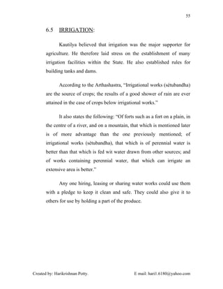 55


       6.5    IRRIGATION:

              Kautilya believed that irrigation was the major supporter for
       agriculture. He therefore laid stress on the establishment of many
       irrigation facilities within the State. He also established rules for
       building tanks and dams.

              According to the Arthashastra, “Irrigational works (sétubandha)
       are the source of crops; the results of a good shower of rain are ever
       attained in the case of crops below irrigational works.”

              It also states the following: “Of forts such as a fort on a plain, in
       the centre of a river, and on a mountain, that which is mentioned later
       is of more advantage than the one previously mentioned; of
       irrigational works (sétubandha), that which is of perennial water is
       better than that which is fed wit water drawn from other sources; and
       of works containing perennial water, that which can irrigate an
       extensive area is better.”

              Any one hiring, leasing or sharing water works could use them
       with a pledge to keep it clean and safe. They could also give it to
       others for use by holding a part of the produce.




Created by: Harikrishnan Potty.                      E mail: hari1.6180@yahoo.com
 