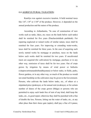 56


       6.6 AGRICULTURAL TAXATION:

              Kautilya was against excessive taxation. It held nominal taxes
       like 1/6th, 1/8th or 1/10th of the produce. However, it depended on the
       annual production and the nature of the produce.

              According to Arthashastra, “In case of construction of new
       works such as tanks, lakes, etc; taxes on the lands below such tanks)
       shall be remitted for five years (Panchavárshikah parihárah). For
       repairing neglected or ruined works of similar nature, taxes shall be
       remitted for four years. For improving or extending water-works,
       taxes shall be remitted for three years. In the case of acquiring such
       newly started works by mortgage or purchase, taxes on the lands
       below such works shall be remitted for two years. If uncultivated
       tracts are acquired (for cultivation) by mortgage, purchase or in any
       other way, remission of taxes shall be for two years. Out of crops
       grown by irrigation by means of wind power or bullocks
       (vátapravartimanandinibandháyatana) or below tanks, in fields, parks,
       flower gardens, or in any other way, so much of the produce as would
       not entail hardship on the cultivators may be given to the Government.
       Persons, who cultivate the lands below tanks, etc., of others at a
       stipulated price (prakraya), or for annual rent (avakraya), or for certain
       number of shares of the crops grown (bhága) or persons who are
       permitted to enjoy such lands free of rent of any kind, shall keep the
       tanks, etc., in good repair; otherwise they shall be punished with a fine
       of double the loss. Persons, letting out the water of tanks, etc., at any
       other place than their sluice gate (apáre), shall pay a fine of 6 panas;



Created by: Harikrishnan Potty.                     E mail: hari1.6180@yahoo.com
 