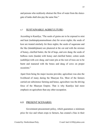 57


       and persons who recklessly obstruct the flow of water from the sluice-
       gate of tanks shall also pay the same fine.”




       6.7    SUSTAINABLE AGRICULTURE:

       According to Kautilya, “The seeds of grains are to be exposed to mist
       and heat (tushárapáyanamushnam cha) for seven nights; the seeds of
       kosi are treated similarly for three nights; the seeds of sugarcane and
       the like (kándabíjánam) are plastered at the cut end with the mixture
       of honey, clarified butter, the fat of hogs, and cow dung; the seeds of
       bulbous roots (kanda) with honey and clarified butter; cotton seeds
       (asthibíja) with cow dung; and water pits at the root of trees are to be
       burnt and manured with the bones and dung of cows on proper
       occasions.”

       Apart from being the major income provider, agriculture was also the
       livelihood of many during the Mauryan Era. Most of the farmers
       carried out subsistence farming and hence, agriculture was the driving
       force of the Mauryan Empire. That is why Kautilya laid more
       emphasis on agriculture than any other occupation.




       6.8    PRESENT SCENARIO:

              Government procurement policy, which guarantees a minimum
       price for rice and wheat crops to farmers, has created a bias in their



Created by: Harikrishnan Potty.                       E mail: hari1.6180@yahoo.com
 
