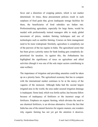 58


       favor and a distortion of cropping pattern, which is not market
       determined. At times, these procurement policies result in such
       surpluses of food grain that, given inadequate storage facilities for
       them, the beneficiaries of food subsidies are Indian rats.
       Professionalizing agriculture, especially for large farms, would be
       needed with professionally trained managers able to study global
       movement of prices, modern farming techniques and use of
       technologies such as satellite farming. Courses on farm management
       need to be more widespread. Similarly, agriculture is completely out
       of the purview of the tax regime in India. The agricultural sector that
       has been given a priority status for bank lending gets completely de-
       prioritized for taxation. As against this, the Arthashastra has
       highlighted the significance of taxes on agriculture and allied
       activities (though it was one of the sole major sectors contributing to
       state welfare).

       The importance of irrigation and providing amenities could be taken
       up on a priority basis. The agricultural economy that has to compete
       with the international market continues to be at the mercy of the
       vagaries of the monsoon. Although India had the second largest
       irrigated area in the world, the area under assured irrigation drainage
       is inadequate. Some land, which was fertile earlier, has become fallow
       because of inadequacy of fertilizers or the incorrect usage of
       fertilizers. Emphasis on organic farming, which obviates the need to
       use chemical fertilizers, is an obvious alternative. Given the fact that
       India has one of the natural factories for organic manure, one wonders
       why organic farming has not yet got the attention it deserves.


Created by: Harikrishnan Potty.                    E mail: hari1.6180@yahoo.com
 