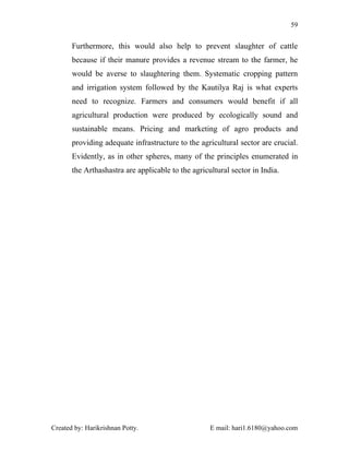 59


       Furthermore, this would also help to prevent slaughter of cattle
       because if their manure provides a revenue stream to the farmer, he
       would be averse to slaughtering them. Systematic cropping pattern
       and irrigation system followed by the Kautilya Raj is what experts
       need to recognize. Farmers and consumers would benefit if all
       agricultural production were produced by ecologically sound and
       sustainable means. Pricing and marketing of agro products and
       providing adequate infrastructure to the agricultural sector are crucial.
       Evidently, as in other spheres, many of the principles enumerated in
       the Arthashastra are applicable to the agricultural sector in India.




Created by: Harikrishnan Potty.                     E mail: hari1.6180@yahoo.com
 