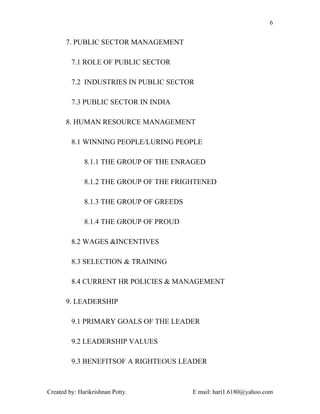 6


       7. PUBLIC SECTOR MANAGEMENT

         7.1 ROLE OF PUBLIC SECTOR

         7.2 INDUSTRIES IN PUBLIC SECTOR

         7.3 PUBLIC SECTOR IN INDIA

       8. HUMAN RESOURCE MANAGEMENT

         8.1 WINNING PEOPLE/LURING PEOPLE

              8.1.1 THE GROUP OF THE ENRAGED

              8.1.2 THE GROUP OF THE FRIGHTENED

              8.1.3 THE GROUP OF GREEDS

              8.1.4 THE GROUP OF PROUD

         8.2 WAGES &INCENTIVES

         8.3 SELECTION & TRAINING

         8.4 CURRENT HR POLICIES & MANAGEMENT

       9. LEADERSHIP

         9.1 PRIMARY GOALS OF THE LEADER

         9.2 LEADERSHIP VALUES

         9.3 BENEFITSOF A RIGHTEOUS LEADER



Created by: Harikrishnan Potty.           E mail: hari1.6180@yahoo.com
 