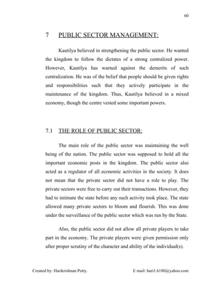 60



       7      PUBLIC SECTOR MANAGEMENT:

              Kautilya believed in strengthening the public sector. He wanted
       the kingdom to follow the dictates of a strong centralized power.
       However, Kautilya has warned against the demerits of such
       centralization. He was of the belief that people should be given rights
       and responsibilities such that they actively participate in the
       maintenance of the kingdom. Thus, Kautilya believed in a mixed
       economy, though the centre vested some important powers.




       7.1    THE ROLE OF PUBLIC SECTOR:

              The main role of the public sector was maintaining the well
       being of the nation. The public sector was supposed to hold all the
       important economic posts in the kingdom. The public sector also
       acted as a regulator of all economic activities in the society. It does
       not mean that the private sector did not have a role to play. The
       private sectors were free to carry out their transactions. However, they
       had to intimate the state before any such activity took place. The state
       allowed many private sectors to bloom and flourish. This was done
       under the surveillance of the public sector which was run by the State.

              Also, the public sector did not allow all private players to take
       part in the economy. The private players were given permission only
       after proper scrutiny of the character and ability of the individual(s).



Created by: Harikrishnan Potty.                     E mail: hari1.6180@yahoo.com
 