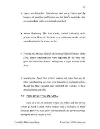 62


        Liquor and Gambling: Manufacture and sale of liquor and the

          business of gambling and betting was the State’s monopoly. Any
          person involved in this was severely punished




        Animal Husbandry: The State allowed Animal Husbandry to the
          private sector. However, the State even volunteered to take care of
          animals and cattle for a sum or a fee.




        Forestry and Mining: Forestry and mining were monopolies of the
          State. Forest superintendents were appointed by the State who
          grew and maintained forests. Mining was a major activity of the
          State.




        Manufacture: Apart from weapon making and liquor brewing, all
          other manufacturing activities were handed over to private sectors,
          though the State regulated and controlled the working of these
          manufacturing activities.

       7.3    PUBLIC SECTOR IN INDIA:

              India is a mixed economy where the public and the private
       sectors go hand in hand. Public sectors were a monopoly in many
       activities. However, as an effect of liberalization, the power is divided
       among the private sectors as well.


Created by: Harikrishnan Potty.                    E mail: hari1.6180@yahoo.com
 