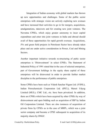 63


              Integration of Indian economy with global markets has thrown
       up new opportunities and challenges. Some of the public sector
       enterprises with strategic vision are actively exploring new avenues
       and have increased their activities to go in for mergers, acquisitions,
       amalgamations, takeovers and for creating new joint ventures. The
       Navratna CPSEs, which enjoy greater autonomy to incur capital
       expenditure and enter into joint ventures in India and abroad should
       avail of these opportunities for rapid growth overseas. Acquisitions,
       JVs and green field projects in Petroleum Sector have already taken
       place and are under active consideration in Power, Coal and Mining
       Sectors.

       Another important initiative towards re-structuring of pubic sector
       enterprises is ‘Disinvestment’ in select CPSEs. The Statement of
       Industrial Policy of 1991 stated that in the case of selected enterprises,
       part of Government holdings in the equity share capital of these
       enterprises will be disinvested in order to provide further market
       discipline to the performance of public enterprises.

       Some CPSEs have been such as Videsh Sanchar Nigam Ltd. (VSNL),
       Indian Petrochemicals Corporation Ltd. (IPCL), Maruti Udyog
       Limited (MUL), CMC Ltd., etc. have been privatized. In addition,
       there are CPSEs which have been acquired by other CPSEs by way of
       disinvestment and open bidding such as acquisition of IBP by Indian
       Oil Corporation Limited. There are also instances of acquisition of
       private firms by CPSEs as in the case of MRPL, which was a joint
       sector company and became a CPSE subsequent to acquisition of its
       majority shares by ONGC.

Created by: Harikrishnan Potty.                     E mail: hari1.6180@yahoo.com
 