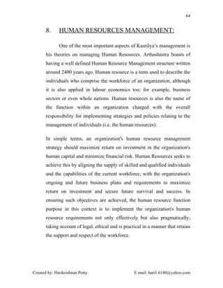 64


       8.     HUMAN RESOURCES MANAGEMENT:

              One of the most important aspects of Kautilya’s management is
       his theories on managing Human Resources. Arthashastra boasts of
       having a well defined Human Resource Management structure written
       around 2400 years ago. Human resource is a term used to describe the
       individuals who comprise the workforce of an organization, although
       it is also applied in labour economics too; for example, business
       sectors or even whole nations. Human resources is also the name of
       the function within an organization charged with the overall
       responsibility for implementing strategies and policies relating to the
       management of individuals (i.e. the human resources).

       In simple terms, an organization's human resource management
       strategy should maximize return on investment in the organization's
       human capital and minimize financial risk. Human Resources seeks to
       achieve this by aligning the supply of skilled and qualified individuals
       and the capabilities of the current workforce, with the organization's
       ongoing and future business plans and requirements to maximize
       return on investment and secure future survival and success. In
       ensuring such objectives are achieved, the human resource function
       purpose in this context is to implement the organization's human
       resource requirements not only effectively but also pragmatically;
       taking account of legal, ethical and is practical in a manner that retains
       the support and respect of the workforce.




Created by: Harikrishnan Potty.                     E mail: hari1.6180@yahoo.com
 