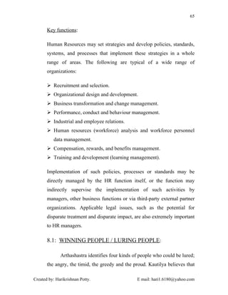 65


       Key functions:

       Human Resources may set strategies and develop policies, standards,
       systems, and processes that implement these strategies in a whole
       range of areas. The following are typical of a wide range of
       organizations:

        Recruitment and selection.
        Organizational design and development.
        Business transformation and change management.
        Performance, conduct and behaviour management.
        Industrial and employee relations.
        Human resources (workforce) analysis and workforce personnel
          data management.
        Compensation, rewards, and benefits management.
        Training and development (learning management).

       Implementation of such policies, processes or standards may be
       directly managed by the HR function itself, or the function may
       indirectly supervise the implementation of such activities by
       managers, other business functions or via third-party external partner
       organizations. Applicable legal issues, such as the potential for
       disparate treatment and disparate impact, are also extremely important
       to HR managers.

       8.1: WINNING PEOPLE / LURING PEOPLE:

              Arthashastra identifies four kinds of people who could be lured;
       the angry, the timid, the greedy and the proud. Kautilya believes that

Created by: Harikrishnan Potty.                   E mail: hari1.6180@yahoo.com
 