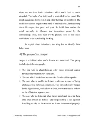 66


       these are the four basic behaviours which could lead to one’s
       downfall. The body of an individual is controlled by his mind. The
       mind recognizes desires which are either fulfilled or unfulfilled. The
       unfulfilled desires linger on the mind of the individual. It takes many
       forms like anger, fear, greed and pride. To fulfill those desires, the
       mind succumbs to illusions and temptations posed by the
       surroundings. Thus, these four are the primary vices of the senses
       which have to be exploited by the King.

              To exploit these behaviours, the King has to identify these
       behaviours.

       A] The group of the enraged:

       Anger is exhibited when one's desires are obstructed. This group
       includes the following people:

        The one who is cheated/denied after being promised certain

          rewards (increment in pay, status etc).
        The one who is in disfavor because of a favorite of his superior.

        The one who is unable to deliver results on account of being

          challenged to a particular assignment. This will particularly happen
          in the organizations, which have a focus just on the results and not
          on the efforts that a person puts.
        The one who is distressed after being transferred to a far-flung

          area, or an area of his dislike. Here one possibility is that a person
          is willing to take on the transfer but is not remunerated properly,




Created by: Harikrishnan Potty.                     E mail: hari1.6180@yahoo.com
 