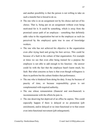 67


          and another possibility is that the person is not willing to take on
          such a transfer but is forced to do so.
        The one who is on an assignment not by his choice and not of his
          choice. That is, being put on an assignment without even being
          motivated for it. It could be something, which is away from the
          promised career path of an employee - something that definitely
          adds value to the organization but not to the employee as such (as
          perceived by the employee) quite true in case of knowledge
          workers.
        The one who has not achieved his objective in the organization

          even after trying hard and giving his best service. This could be
          because of a fault in the culture of that organization. For example
          at times we see that even after being trained for a purpose the
          employee is not able to add enough to his function - the answer
          could lie with the fact that the employee hasn't learnt much, his
          fault. But what concerns us here is that even though willingness is
          there to perform but the culture hinders that performance.
        The one who is hindered from doing his duty. It may be because of

          paucity of time, or because responsibility given is not
          complemented with required authority.
        The one whose remuneration (financial and non-financial) is

          incommensurate with the efforts he puts in.
        The one deserving but deprived of an office he aspires. This could

          especially happen if there is delayed or no promotion (job
          enrichment), and/or delayed or no inter-functional or to that extent
          even intra-functional movement (job enlargement).



Created by: Harikrishnan Potty.                     E mail: hari1.6180@yahoo.com
 