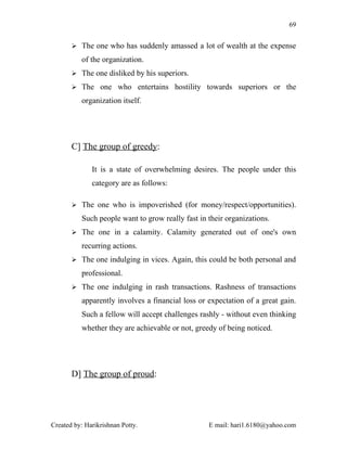 69


        The one who has suddenly amassed a lot of wealth at the expense

          of the organization.
        The one disliked by his superiors.

        The one who entertains hostility towards superiors or the

          organization itself.




       C] The group of greedy:

              It is a state of overwhelming desires. The people under this
              category are as follows:

        The one who is impoverished (for money/respect/opportunities).

          Such people want to grow really fast in their organizations.
        The one in a calamity. Calamity generated out of one's own

          recurring actions.
        The one indulging in vices. Again, this could be both personal and

          professional.
        The one indulging in rash transactions. Rashness of transactions

          apparently involves a financial loss or expectation of a great gain.
          Such a fellow will accept challenges rashly - without even thinking
          whether they are achievable or not, greedy of being noticed.




       D] The group of proud:




Created by: Harikrishnan Potty.                   E mail: hari1.6180@yahoo.com
 