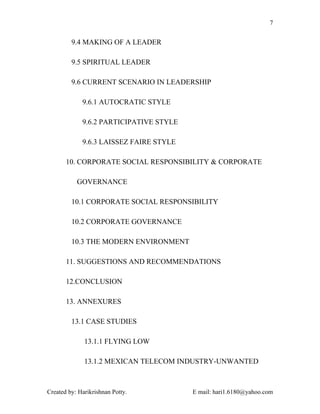 7


         9.4 MAKING OF A LEADER

         9.5 SPIRITUAL LEADER

         9.6 CURRENT SCENARIO IN LEADERSHIP

             9.6.1 AUTOCRATIC STYLE

             9.6.2 PARTICIPATIVE STYLE

             9.6.3 LAISSEZ FAIRE STYLE

       10. CORPORATE SOCIAL RESPONSIBILITY & CORPORATE

           GOVERNANCE

         10.1 CORPORATE SOCIAL RESPONSIBILITY

         10.2 CORPORATE GOVERNANCE

         10.3 THE MODERN ENVIRONMENT

       11. SUGGESTIONS AND RECOMMENDATIONS

       12.CONCLUSION

       13. ANNEXURES

         13.1 CASE STUDIES

              13.1.1 FLYING LOW

              13.1.2 MEXICAN TELECOM INDUSTRY-UNWANTED



Created by: Harikrishnan Potty.          E mail: hari1.6180@yahoo.com
 