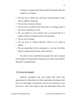 70


              It relates to arrogance that follows greed. The people under this
              category are as follows:

        The one who is filled with self-conceit (self-importance, pride,

          vanity, snobbery, arrogance).
        The one who is desirous of honor.

        The one who is resentful of the honor done to a colleague (who is

          perceived a competitor or rival).
        The one placed in a low position, but is convinced that he is

          capable of being at a higher position in the hierarchy.
        The one fiery in temper.

        The one given to violence (physical, verbal or non verbal in

          nature).
        The one dissatisfied with his emoluments i.e. the one who thinks

          that he is getting much less than what he deserves.

              Now that we have identified such people who can be targeted
       for the purpose of head hunting, following is the manner prescribed by
       "Kautilya" to approach them.




       A] To lure the enraged:

              Reinforce perceptions that such people hold about their
       organization by telling them, how their organization & managers lack
       the eye of knowledge, commonsense and also the experience to see
       what one is worth. Also explain to them the 'detrimental effects' that



Created by: Harikrishnan Potty.                    E mail: hari1.6180@yahoo.com
 