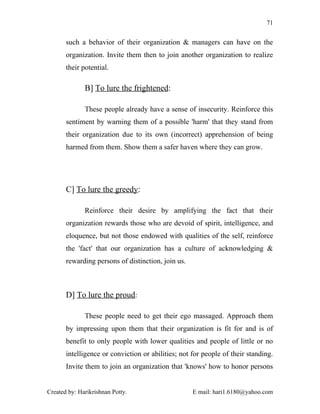 71


       such a behavior of their organization & managers can have on the
       organization. Invite them then to join another organization to realize
       their potential.

              B] To lure the frightened:

              These people already have a sense of insecurity. Reinforce this
       sentiment by warning them of a possible 'harm' that they stand from
       their organization due to its own (incorrect) apprehension of being
       harmed from them. Show them a safer haven where they can grow.




       C] To lure the greedy:

              Reinforce their desire by amplifying the fact that their
       organization rewards those who are devoid of spirit, intelligence, and
       eloquence, but not those endowed with qualities of the self, reinforce
       the 'fact' that our organization has a culture of acknowledging &
       rewarding persons of distinction, join us.



       D] To lure the proud:

              These people need to get their ego massaged. Approach them
       by impressing upon them that their organization is fit for and is of
       benefit to only people with lower qualities and people of little or no
       intelligence or conviction or abilities; not for people of their standing.
       Invite them to join an organization that 'knows' how to honor persons


Created by: Harikrishnan Potty.                     E mail: hari1.6180@yahoo.com
 