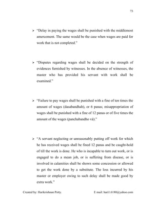 73




        “Delay in paying the wages shall be punished with the middlemost

          amercement. The same would be the case when wages are paid for
          work that is not completed.”




        “Disputes regarding wages shall be decided on the strength of

          evidences furnished by witnesses. In the absence of witnesses, the
          master who has provided his servant with work shall be
          examined.”




        “Failure to pay wages shall be punished with a fine of ten times the

          amount of wages (dasabandhah), or 6 panas; misappropriation of
          wages shall be punished with a fine of 12 panas or of five times the
          amount of the wages (panchabandho vá).”




        “A servant neglecting or unreasonably putting off work for which

          he has received wages shall be fined 12 panas and be caught-hold
          of till the work is done. He who is incapable to turn out work, or is
          engaged to do a mean job, or is suffering from disease, or is
          involved in calamities shall be shown some concession or allowed
          to get the work done by a substitute. The loss incurred by his
          master or employer owing to such delay shall be made good by
          extra work.”

Created by: Harikrishnan Potty.                    E mail: hari1.6180@yahoo.com
 