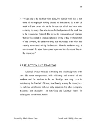 74




        “Wages are to be paid for work done, but not for work that is not

          done. If an employer, having caused his labourer to do a part of
          work will not cause him to do the rest for which the latter may
          certainly be ready, then also the unfinished portion of the work has
          to be regarded as finished. But owing to consideration of changes
          that have occurred in time and place or owing to bad workmanship
          of the labourer, the employer may not be pleased with what has
          already been turned out by the labourer. Also the workman may, if
          unrestrained, do more than agreed upon and thereby cause loss to
          the employer.”




       8.3 SELECTION AND TRAINING:

              Kautilya always believed in training and selecting people with
       care. He never compromised with efficiency and wanted all the
       workers and the soldiers to be so. Kautilya was very keen in
       maintaining the level of efficiency and loyalty among the employees.
       He selected employees with not only expertise, but also exemplary
       discipline and character. The following are Kautilya’ views on
       training and selection of people:




Created by: Harikrishnan Potty.                   E mail: hari1.6180@yahoo.com
 