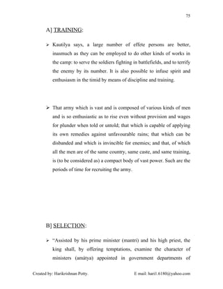 75


       A] TRAINING:

        Kautilya says, a large number of effete persons are better,

          inasmuch as they can be employed to do other kinds of works in
          the camp: to serve the soldiers fighting in battlefields, and to terrify
          the enemy by its number. It is also possible to infuse spirit and
          enthusiasm in the timid by means of discipline and training.




        That army which is vast and is composed of various kinds of men
          and is so enthusiastic as to rise even without provision and wages
          for plunder when told or untold; that which is capable of applying
          its own remedies against unfavourable rains; that which can be
          disbanded and which is invincible for enemies; and that, of which
          all the men are of the same country, same caste, and same training,
          is (to be considered as) a compact body of vast power. Such are the
          periods of time for recruiting the army.




       B] SELECTION:

        “Assisted by his prime minister (mantri) and his high priest, the

          king shall, by offering temptations, examine the character of
          ministers (amátya) appointed in government departments of


Created by: Harikrishnan Potty.                      E mail: hari1.6180@yahoo.com
 