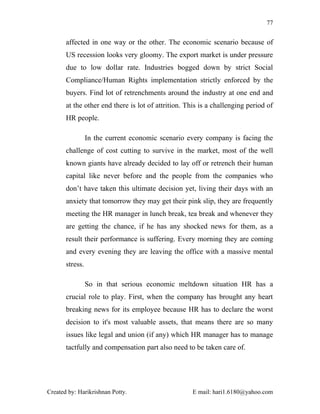 77


       affected in one way or the other. The economic scenario because of
       US recession looks very gloomy. The export market is under pressure
       due to low dollar rate. Industries bogged down by strict Social
       Compliance/Human Rights implementation strictly enforced by the
       buyers. Find lot of retrenchments around the industry at one end and
       at the other end there is lot of attrition. This is a challenging period of
       HR people.

                 In the current economic scenario every company is facing the
       challenge of cost cutting to survive in the market, most of the well
       known giants have already decided to lay off or retrench their human
       capital like never before and the people from the companies who
       don’t have taken this ultimate decision yet, living their days with an
       anxiety that tomorrow they may get their pink slip, they are frequently
       meeting the HR manager in lunch break, tea break and whenever they
       are getting the chance, if he has any shocked news for them, as a
       result their performance is suffering. Every morning they are coming
       and every evening they are leaving the office with a massive mental
       stress.

                 So in that serious economic meltdown situation HR has a
       crucial role to play. First, when the company has brought any heart
       breaking news for its employee because HR has to declare the worst
       decision to it's most valuable assets, that means there are so many
       issues like legal and union (if any) which HR manager has to manage
       tactfully and compensation part also need to be taken care of.




Created by: Harikrishnan Potty.                     E mail: hari1.6180@yahoo.com
 