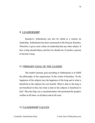 78




       9. LEADERSHIP:

              Kautilya’s Arthashastra can also be called as a treatise on
       leadership. Arthashastra has been summoned to the King by Kautilya.
       Therefore, it gives more values on leadership than any other subject. It
       how a king should behave and how he should not. It teaches a person
       to become a king.




       9.1 PRIMARY GOAL OF THE LEADER:

              The leader's primary goal according to Arthashastra is to fulfill
       the philosophy of the organization. In the words of Kautilya, "In the
       happiness of the subjects lays the happiness of the king and in what is
       beneficial to the subjects his own benefit. What is dear to the king is
       not beneficial to him, but what is dear to the subjects is beneficial to
       him" Thus the king was a constitutionalist who promoted the people's
       welfare at all times, in all places and at all costs.




       9.2 LEADERSHIP VALUES:


Created by: Harikrishnan Potty.                       E mail: hari1.6180@yahoo.com
 