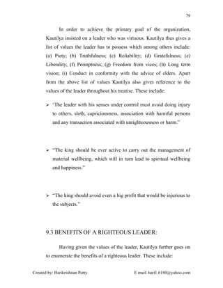 79


              In order to achieve the primary goal of the organization,
       Kautilya insisted on a leader who was virtuous. Kautilya thus gives a
       list of values the leader has to possess which among others include:
       (a) Piety; (b) Truthfulness; (c) Reliability; (d) Gratefulness; (e)
       Liberality; (f) Promptness; (g) Freedom from vices; (h) Long term
       vision; (i) Conduct in conformity with the advice of elders. Apart
       from the above list of values Kautilya also gives reference to the
       values of the leader throughout his treatise. These include:

        ‘The leader with his senses under control must avoid doing injury

          to others, sloth, capriciousness, association with harmful persons
          and any transaction associated with unrighteousness or harm.”




        “The king should be ever active to carry out the management of

          material wellbeing, which will in turn lead to spiritual wellbeing
          and happiness.”




        “The king should avoid even a big profit that would be injurious to

          the subjects.”




       9.3 BENEFITS OF A RIGHTEOUS LEADER:

              Having given the values of the leader, Kautilya further goes on
       to enumerate the benefits of a righteous leader. These include:


Created by: Harikrishnan Potty.                    E mail: hari1.6180@yahoo.com
 